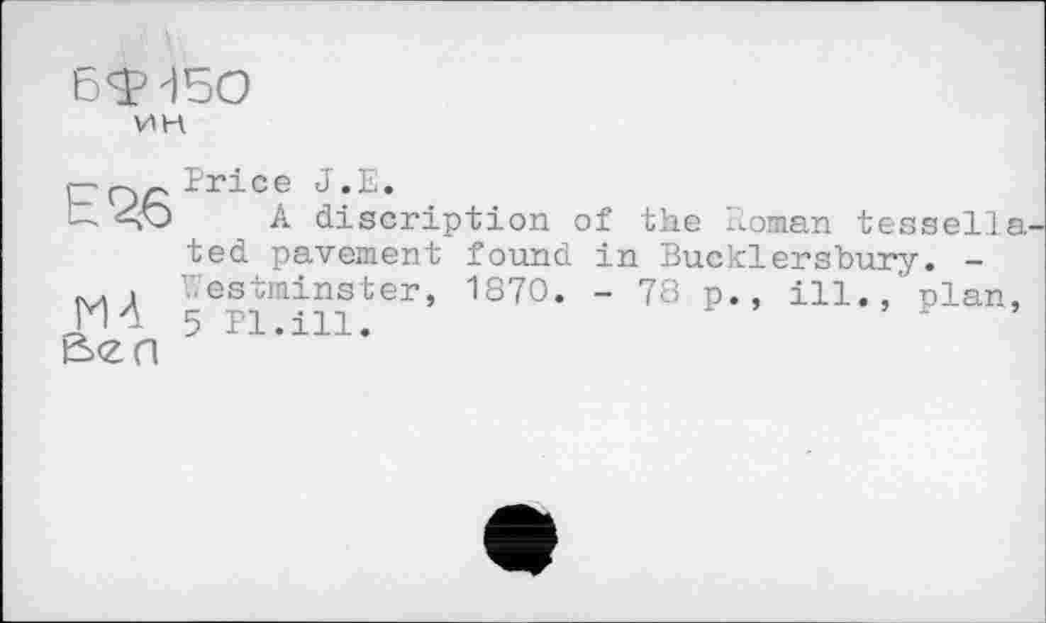 ﻿ET 450
vin
h 26
M4
Price J.E.
A discription of the Roman tessella ted pavement found in Bucklersbury. -Westminster, 1870. - 78 p., ill.,'plan, 5 Pl.ill.